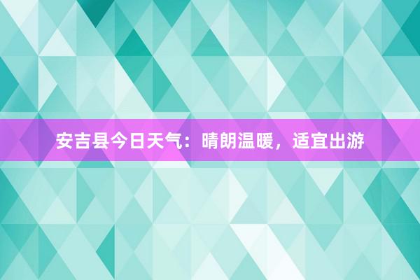 安吉县今日天气：晴朗温暖，适宜出游